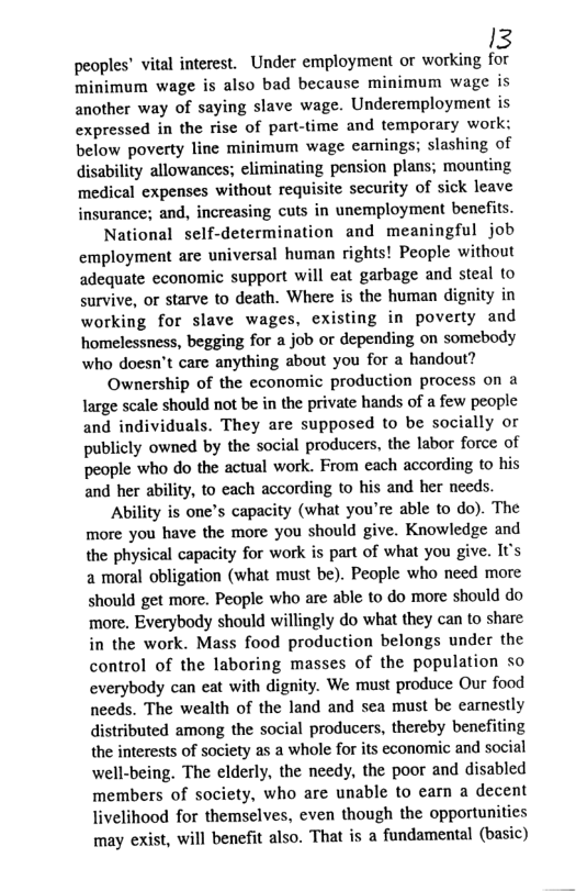 I3  peoples’ vital interest. Under employment or working for minimum wage is also bad because minimum wage is another way of saying slave wage. Underemployment is expressed in the rise of part-time and temporary work: below poverty line minimum wage eanings; slashing of gisability allowances; eliminating pension plans; mounting medical expenses without requisite security of sick leave insurance; and, increasing cuts in unemployment benefits. National self-determination and meaningful job employment are universal human rights! People without adequate economic support will eat garbage and steal to survive, or starve to death. Where is the human dignity in working for slave wages, existing in poverty and homelessness, begging for a job or depending on somebody who doesn’t care anything about you for a handout? Ownership of the economic production process on a large scale should not be in the private hands of a few people and individuals. They are supposed to be socially or publicly owned by the social producers, the labor force of people who do the actual work. From each according to his and her ability, to each according to his and her needs. Ability is one’s capacity (what you’re able to do). The more you have the more you should give. Knowledge and the physical capacity for work is part of what you give. IU’s 2 moral obligation (what must be). People who need more should get more. People who are able to do more should do more. Everybody should willingly do what they can to share in the work. Mass food production belongs under the control of the laboring masses of the population so everybody can eat with dignity. We must produce Our food needs. The wealth of the land and sea must be carnestly distributed among the social producers, thereby benefiting the interests of society as a whole for its economic and social well-being. The elderly, the needy, the poor and disabled members of society, who are unable to earn a decent livelihood for themselves, even though the opportunities may exist, will benefit also. That is a fundamental (basic) 